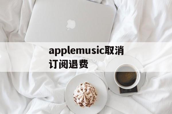 applemusic取消订阅退费(applemusic取消订阅还能使用吗)